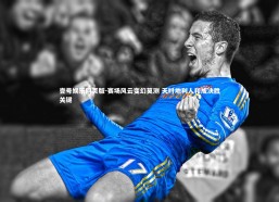 壹号娱乐网页版-赛场风云变幻莫测 天时地利人和成决胜关键