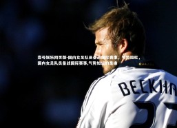 壹号娱乐网页版-国内女足队员备战国际赛事，气势如虹，国内女足队员备战国际赛事,气势如虹的是谁